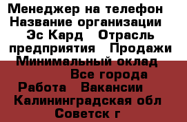 Менеджер на телефон › Название организации ­ Эс-Кард › Отрасль предприятия ­ Продажи › Минимальный оклад ­ 25 000 - Все города Работа » Вакансии   . Калининградская обл.,Советск г.